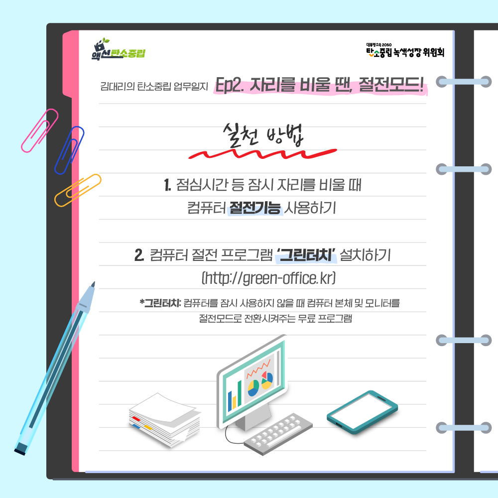 실천방법 : 1. 점심시간 등 잠시 자리를 비울 때 컴퓨터 절전기능 사용하기. 2. 겈퓨터 절전 프로그램 '그린터치'설치하기 (http://green-office.kr) *그린터치: 컴퓨터를 잠시 사용하지 않을 때 컴퓨터 본체 및 모니터를 절전모드로 전환시켜주는 무료 프로그램.