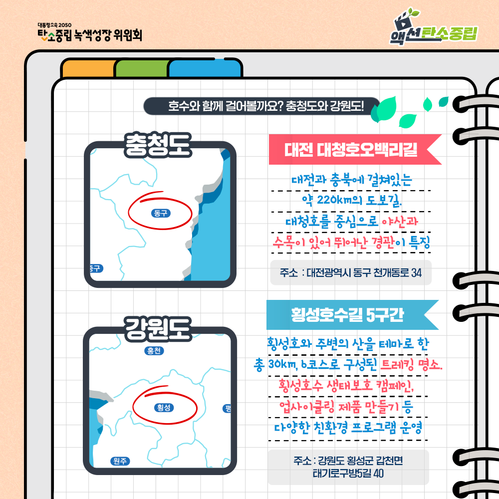 호수와 함께 겅러볼까요? 충청도와 강원도! 충청도 : 대전 대청호오백리길. 대전과 충북에 걸쳐있는 약 220km의 도보길. 대청호를 중심으로 야산과 수목이 있어 뛰어난 경관이 특징. 주소: 대전광역시 동구 천개동로 34. 강원도 : 횡성호수길 5구간. 횡성호와 주변의 산을 테마로 한 총 30km, b코스로 구성된 트레킹 명소. 횡성호수 생태보호 캠페인, 업사이클링 제품 만들기 등 다양한 친환경 프로그램 운영. 주소: 강원도 횡성군 갑천면 태기로구방5길 40